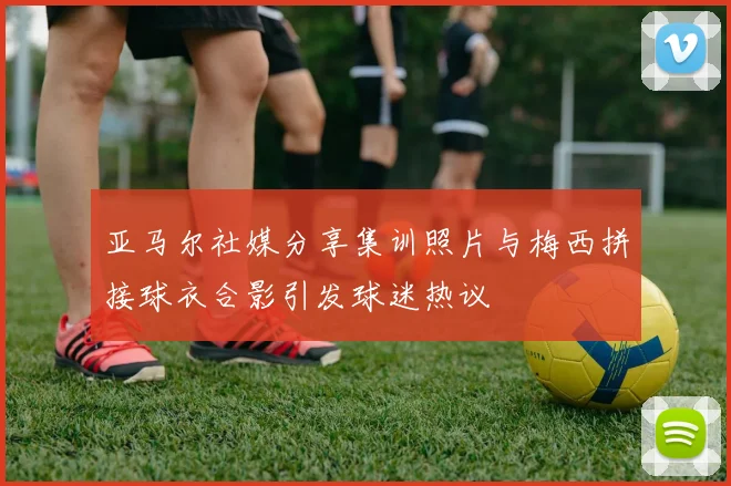 亚马尔社媒分享集训照片与梅西拼接球衣合影引发球迷热议