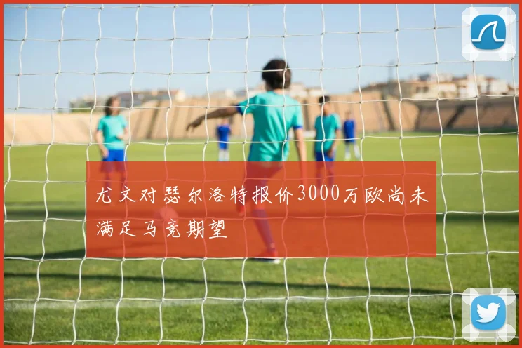 尤文对瑟尔洛特报价3000万欧尚未满足马竞期望