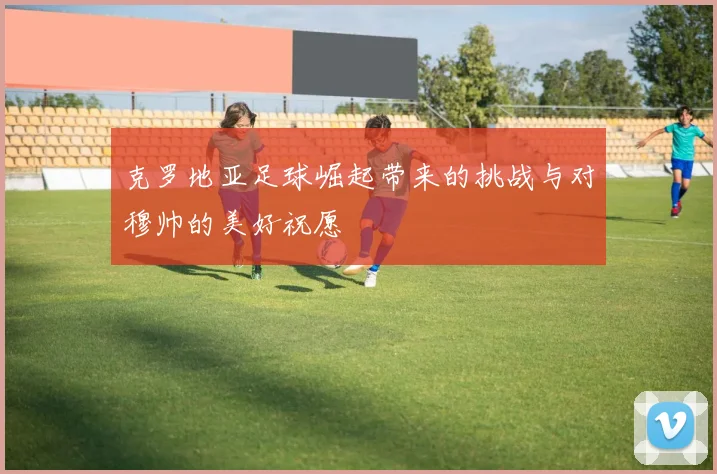 克罗地亚足球崛起带来的挑战与对穆帅的美好祝愿
