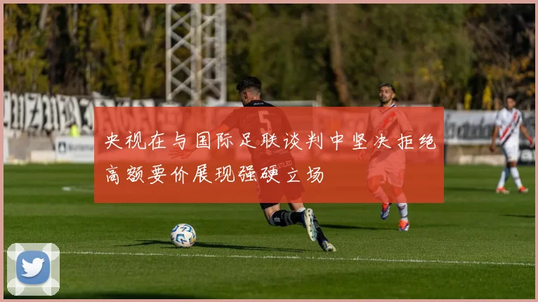 央视在与国际足联谈判中坚决拒绝高额要价展现强硬立场