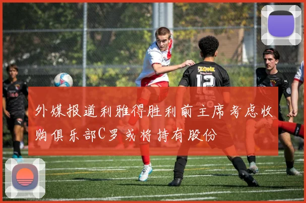 外媒报道利雅得胜利前主席考虑收购俱乐部C罗或将持有股份
