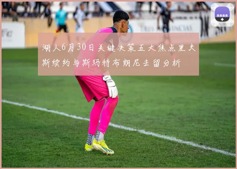 湖人6月30日关键决策五大焦点里夫斯续约与斯玛特布朗尼去留分析