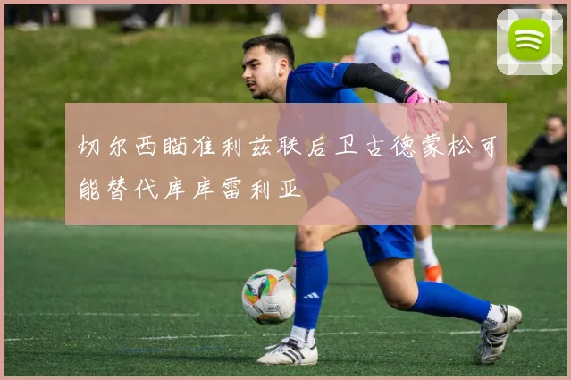 切尔西瞄准利兹联后卫古德蒙松可能替代库库雷利亚