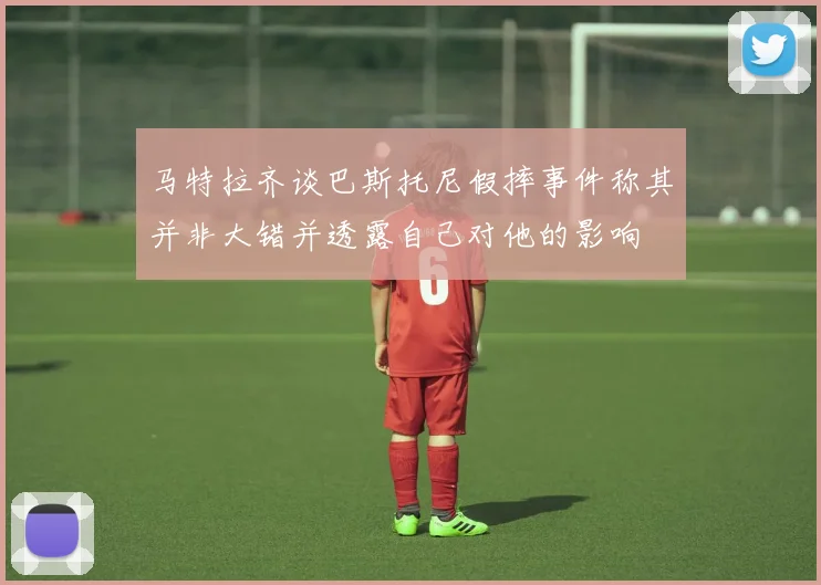 马特拉齐谈巴斯托尼假摔事件称其并非大错并透露自己对他的影响