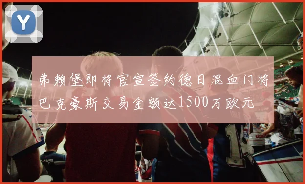弗赖堡即将官宣签约德日混血门将巴克豪斯交易金额达1500万欧元