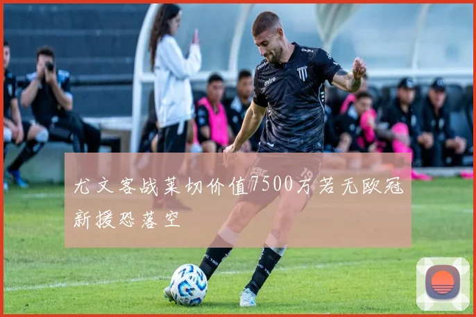 尤文客战莱切价值7500万若无欧冠新援恐落空