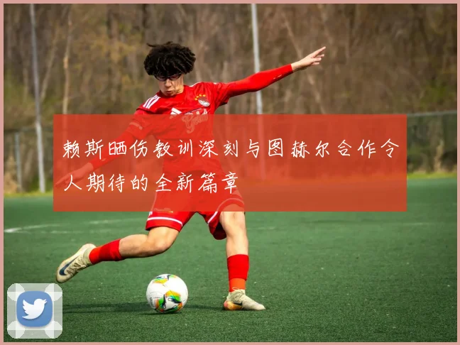 赖斯晒伤教训深刻与图赫尔合作令人期待的全新篇章