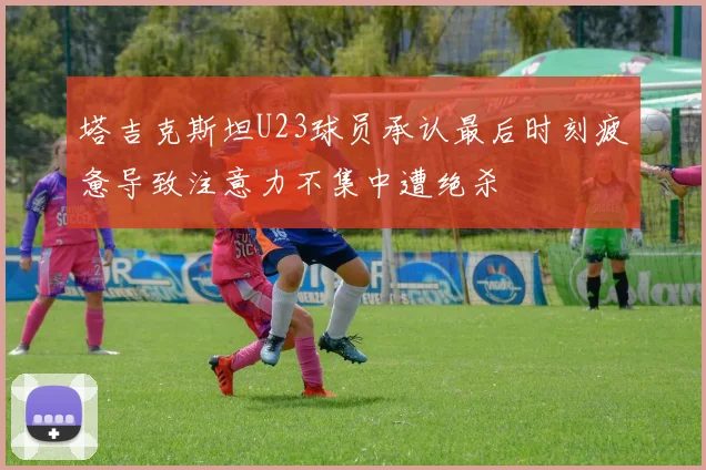 塔吉克斯坦U23球员承认最后时刻疲惫导致注意力不集中遭绝杀
