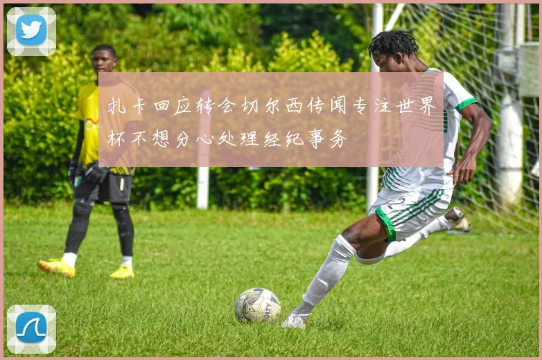 扎卡回应转会切尔西传闻专注世界杯不想分心处理经纪事务