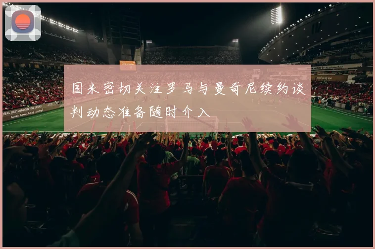 国米密切关注罗马与曼奇尼续约谈判动态准备随时介入