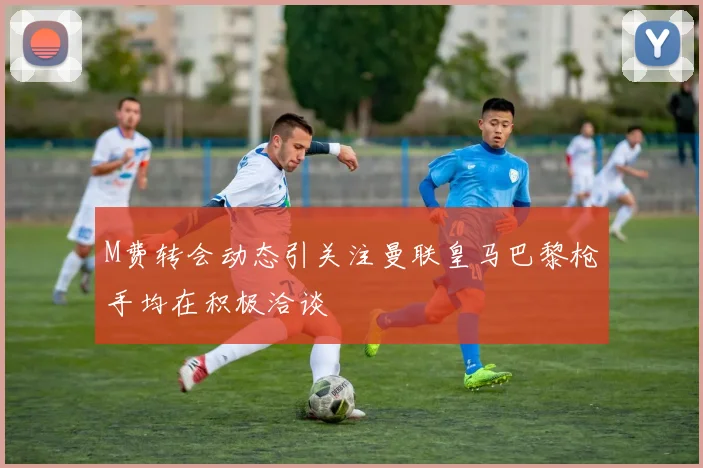 M费转会动态引关注曼联皇马巴黎枪手均在积极洽谈