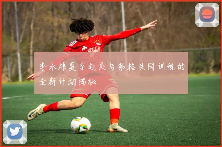 李永炜夏季赴美与弗格共同训练的全新计划揭秘