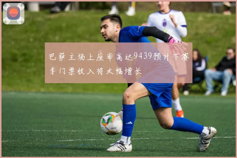 巴萨主场上座率高达9439预计下赛季门票收入将大幅增长