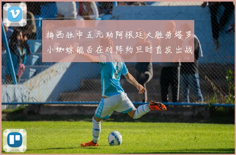 梅西独中五元助阿根廷大胜劳塔罗小蜘蛛能否在对阵约旦时首发出战