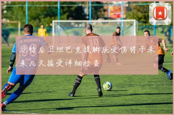 沙特后卫坦巴克提脚底受伤将于未来几天接受详细检查