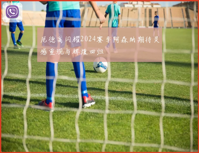 厄德高闪耀2024赛季阿森纳期待灵感重现与辉煌回归