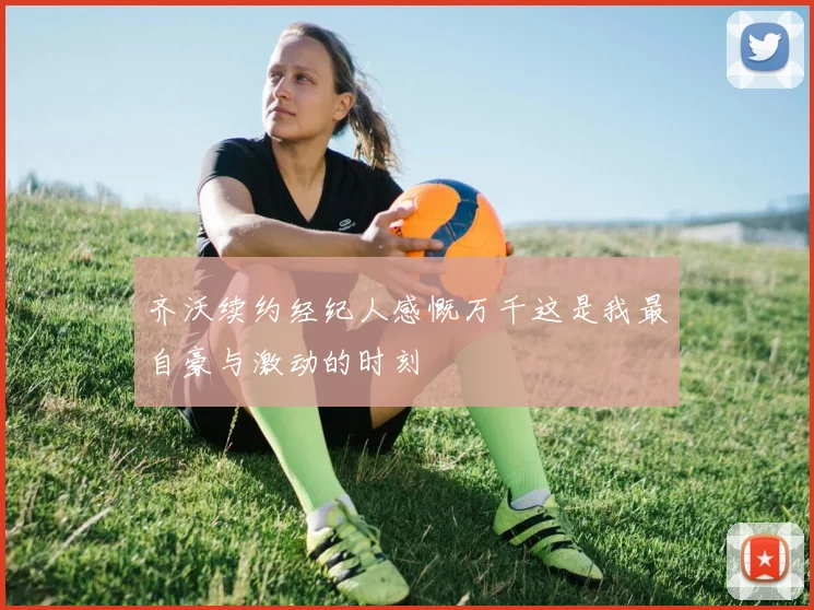 齐沃续约经纪人感慨万千这是我最自豪与激动的时刻