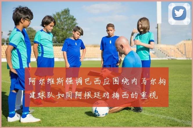 阿尔维斯强调巴西应围绕内马尔构建球队如同阿根廷对梅西的重视